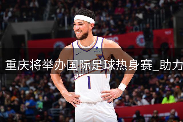重庆将举办国际足球热身赛 助力国足亚洲杯备战筹备